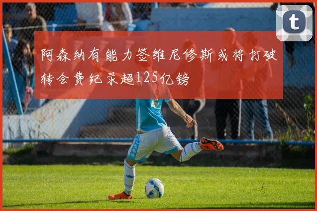 阿森纳有能力签维尼修斯或将打破转会费纪录超125亿镑