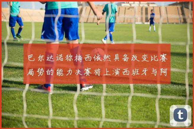 巴尔达诺称梅西依然具备改变比赛局势的能力决赛将上演西班牙与阿根廷对决